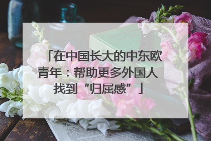 在中国长大的中东欧青年：帮助更多外国人找到“归属感”
