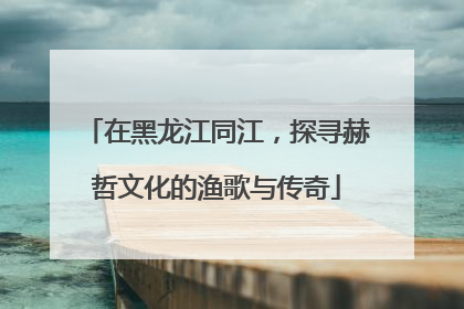 在黑龙江同江，探寻赫哲文化的渔歌与传奇