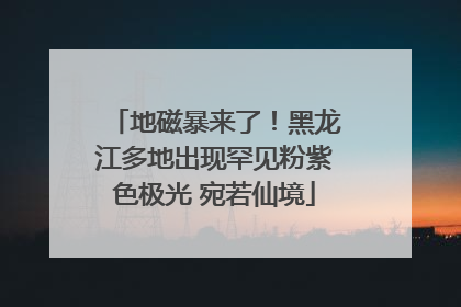 地磁暴来了！黑龙江多地出现罕见粉紫色极光 宛若仙境