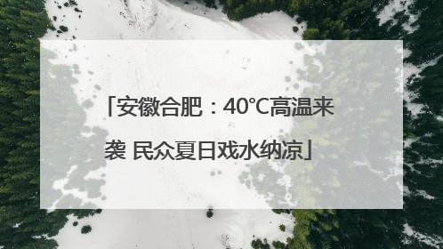 安徽合肥：40℃高温来袭 民众夏日戏水纳凉