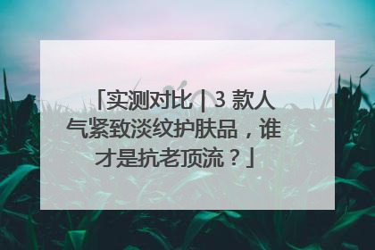实测对比｜3 款人气紧致淡纹护肤品，谁才是抗老顶流？