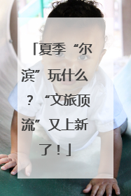 夏季“尔滨”玩什么？“文旅顶流”又上新了！