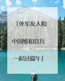 外军友人和中国维和官兵一起过端午