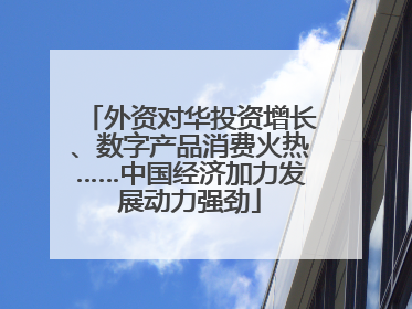 外资对华投资增长、数字产品消费火热……中国经济加力发展动力强劲