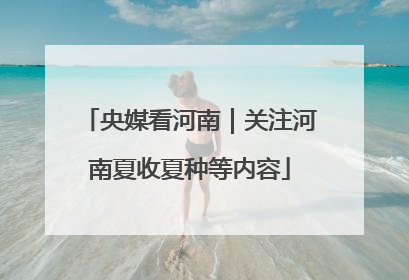 央媒看河南｜关注河南夏收夏种等内容