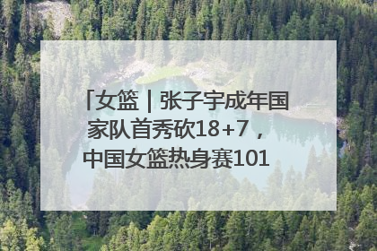 女篮｜张子宇成年国家队首秀砍18+7，中国女篮热身赛101比55大胜波黑