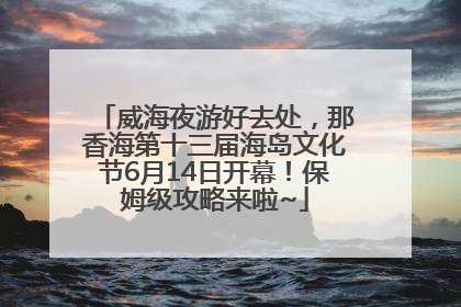 威海夜游好去处，那香海第十三届海岛文化节6月14日开幕！保姆级攻略来啦~