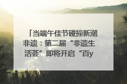 当端午佳节碰撞新潮非遗：第二届“非遗生活荟”即将开启“百young”新章