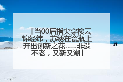 当00后指尖穿梭云锦经纬，苏绣在瓷瓶上开出创新之花……非遗不老，又新又潮