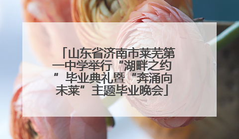 山东省济南市莱芜第一中学举行“湖畔之约”毕业典礼暨“奔涌向未莱”主题毕业晚会