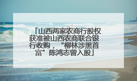 山西两家农商行股权获准被山西农商联合银行收购，“柳林涉黑首富”陈鸿志曾入股