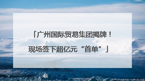 广州国际贸易集团揭牌！现场签下超亿元“首单”