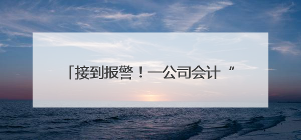 接到报警！一公司会计“闯祸了”，将10000000元误转陌生人账户！