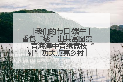 我们的节日·端午丨香包“绣”出共富图景：青海湟中青绣竞技“针”功夫点亮乡村