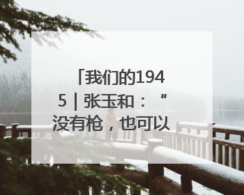 我们的1945｜张玉和：“没有枪，也可以战斗”
