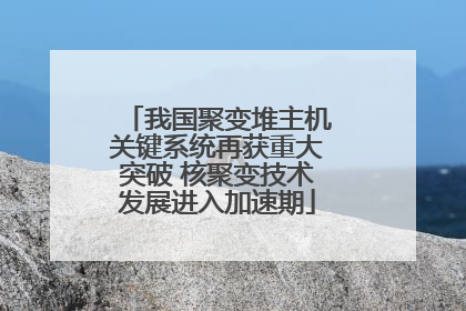 我国聚变堆主机关键系统再获重大突破 核聚变技术发展进入加速期