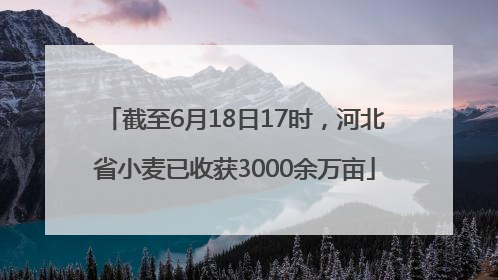 截至6月18日17时，河北省小麦已收获3000余万亩