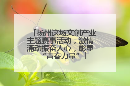 扬州这场文创产业主题赛事活动，激情涌动振奋人心，彰显“青春力量”