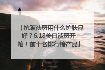 抗皱祛斑用什么护肤品好？6.18美白淡斑开箱！前十名排行榜产品