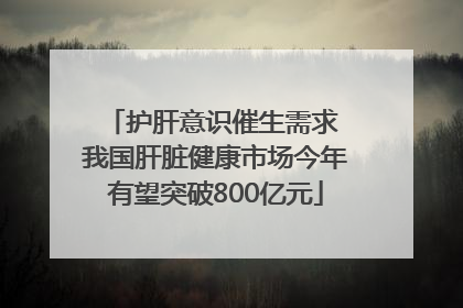 护肝意识催生需求 我国肝脏健康市场今年有望突破800亿元
