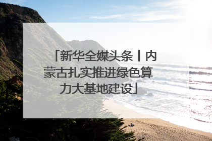 新华全媒头条丨内蒙古扎实推进绿色算力大基地建设
