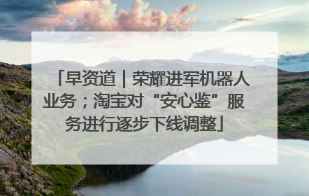 早资道｜荣耀进军机器人业务；淘宝对“安心鉴”服务进行逐步下线调整