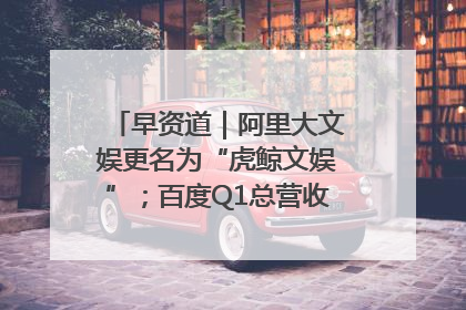 早资道｜阿里大文娱更名为“虎鲸文娱”；百度Q1总营收325亿元超预期