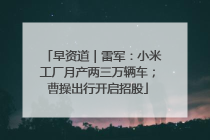 早资道｜雷军：小米工厂月产两三万辆车；曹操出行开启招股