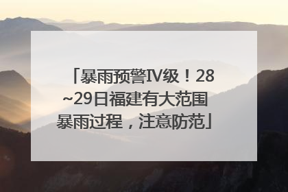 暴雨预警Ⅳ级！28~29日福建有大范围暴雨过程，注意防范