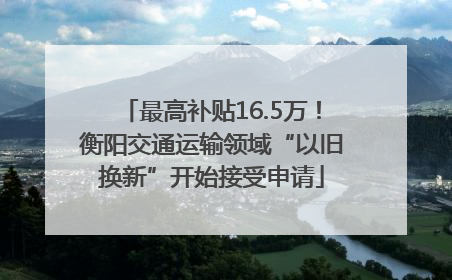 最高补贴16.5万！衡阳交通运输领域“以旧换新”开始接受申请