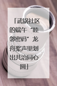 武锅社区的端午“睦邻密码”龙舟桨声里划出共治同心圆