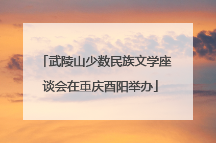 武陵山少数民族文学座谈会在重庆酉阳举办