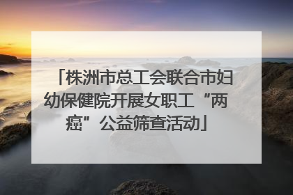 株洲市总工会联合市妇幼保健院开展女职工“两癌”公益筛查活动