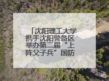 沈阳理工大学携手沈阳警备区举办第二届“上阵父子兵”国防教育亲子活动