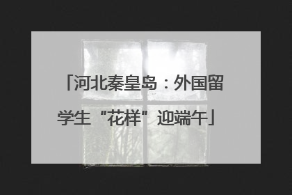 河北秦皇岛：外国留学生“花样”迎端午