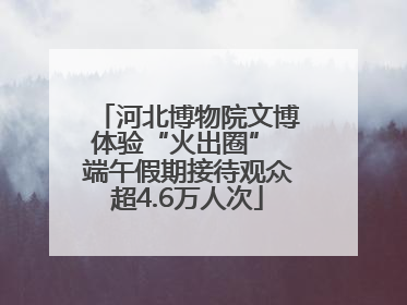 河北博物院文博体验“火出圈” 端午假期接待观众超4.6万人次