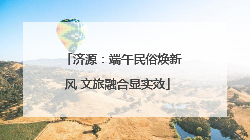 济源：端午民俗焕新风 文旅融合显实效