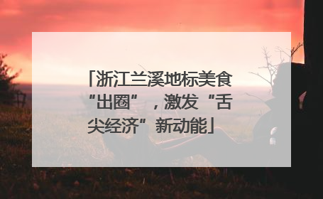 浙江兰溪地标美食“出圈”，激发“舌尖经济”新动能