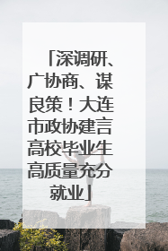 深调研、广协商、谋良策！大连市政协建言高校毕业生高质量充分就业