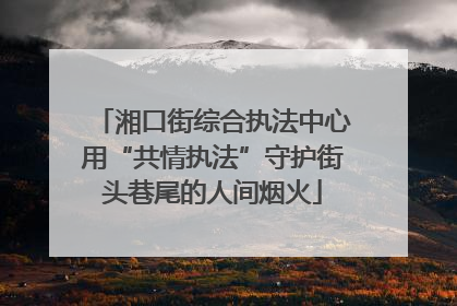 湘口街综合执法中心用“共情执法”守护街头巷尾的人间烟火