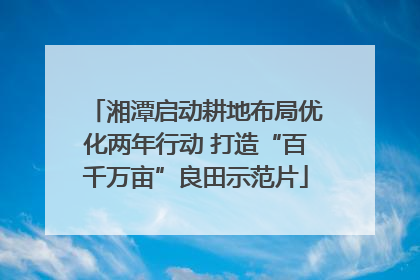 湘潭启动耕地布局优化两年行动 打造“百千万亩”良田示范片
