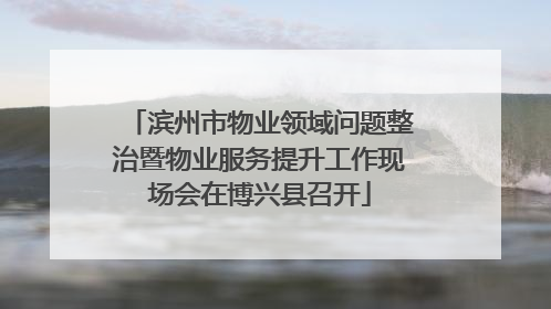 滨州市物业领域问题整治暨物业服务提升工作现场会在博兴县召开
