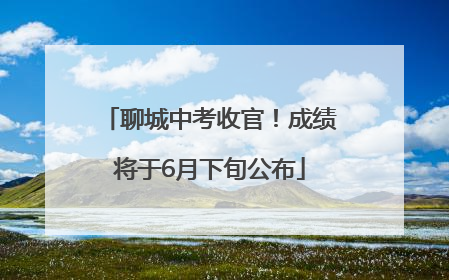 聊城中考收官！成绩将于6月下旬公布