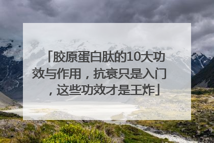 胶原蛋白肽的10大功效与作用，抗衰只是入门，这些功效才是王炸