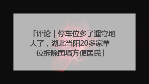 评论｜停车位多了遛弯地大了，湖北当阳20多家单位拆除围墙方便居民