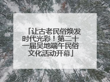 让古老民俗焕发时代光彩！第二十一届吴地端午民俗文化活动开幕