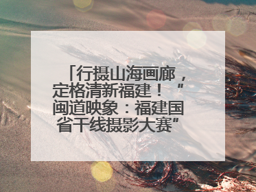 行摄山海画廊，定格清新福建！“闽道映象：福建国省干线摄影大赛”火热开启！