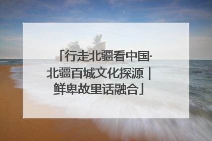 行走北疆看中国·北疆百城文化探源｜鲜卑故里话融合