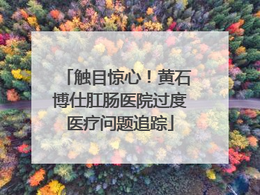 触目惊心！黄石博仕肛肠医院过度医疗问题追踪
