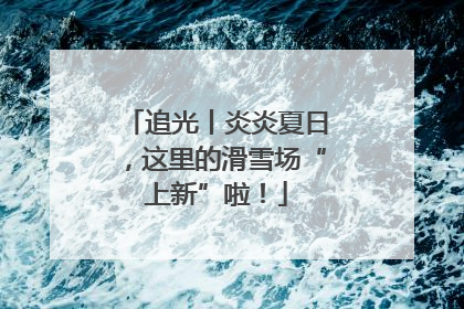 追光丨炎炎夏日，这里的滑雪场“上新”啦！